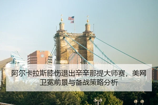 阿尔卡拉斯膝伤退出辛辛那提大师赛，美网卫冕前景与备战策略分析