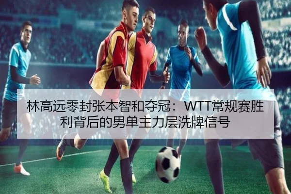 林高远零封张本智和夺冠：WTT常规赛胜利背后的男单主力层洗牌信号